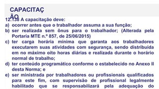 12.138 A capacitação deve:
a) ocorrer antes que o trabalhador assuma a sua função;
b) ser realizada sem ônus para o trabalhador; (Alterada pela
Portaria MTE n.º 857, de 25/06/2015)
c) ter carga horária mínima que garanta aos trabalhadores
executarem suas atividades com segurança, sendo distribuída
em no máximo oito horas diárias e realizada durante o horário
normal de trabalho;
d) ter conteúdo programático conforme o estabelecido no Anexo II
desta Norma; e
e) ser ministrada por trabalhadores ou profissionais qualificados
para este fim, com supervisão de profissional legalmente
habilitado que se responsabilizará pela adequação do
CAPACITAÇ
ÃO
 