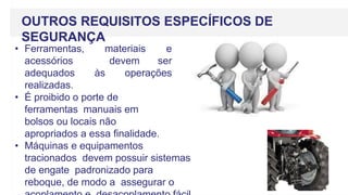 OUTROS REQUISITOS ESPECÍFICOS DE
SEGURANÇA
• Ferramentas, materiais e
acessórios devem ser
adequados às operações
realizadas.
• É proibido o porte de
ferramentas manuais em
bolsos ou locais não
apropriados a essa finalidade.
• Máquinas e equipamentos
tracionados devem possuir sistemas
de engate padronizado para
reboque, de modo a assegurar o
 