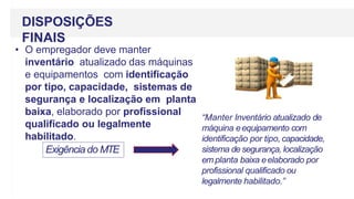 DISPOSIÇÕES
FINAIS
• O empregador deve manter
inventário atualizado das máquinas
e equipamentos com identificação
por tipo, capacidade, sistemas de
segurança e localização em planta
baixa, elaborado por profissional
qualificado ou legalmente
habilitado.
Exigência do MTE
“Manter Inventário atualizado de
máquina eequipamento com
identificação por tipo,capacidade,
sistema de segurança, localização
em planta baixa eelaborado por
profissional qualificado ou
legalmente habilitado.”
 