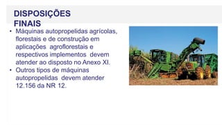 DISPOSIÇÕES
FINAIS
• Máquinas autopropelidas agrícolas,
florestais e de construção em
aplicações agroflorestais e
respectivos implementos devem
atender ao disposto no Anexo XI.
• Outros tipos de máquinas
autopropelidas devem atender
12.156 da NR 12.
 