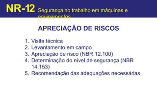 APRECIAÇÃO DE RISCOS
1. Visita técnica
2. Levantamento em campo
3. Apreciação de risco (NBR 12.100)
4. Determinação do nível de segurança (NBR
14.153)
5. Recomendação das adequações necessárias
NR-12 Segurança no trabalho em máquinas e
equipamentos
 