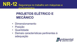 PROJETOS ELÉTRICO E
MECÂNICO
• Dimensionamento
• Posição
• Quantidade
• Demais características pertinentes à
adequação
NR-12 Segurança no trabalho em máquinas e
equipamentos
 