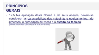 • 12.5 Na aplicação desta Norma e de seus anexos, devem-se
considerar as características das máquinas e equipamentos, do
processo, a apreciação de riscos e o estado da técnica.
(Alterado pela Portaria MTPSn.º 509, de 29 de abril de 2016)
PRINCÍPIOS
GERAIS
 