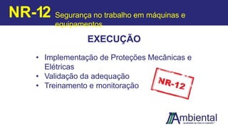 EXECUÇÃO
• Implementação de Proteções Mecânicas e
Elétricas
• Validação da adequação
• Treinamento e monitoração
NR-12 Segurança no trabalho em máquinas e
equipamentos
 