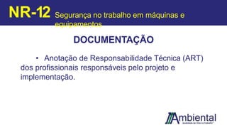 DOCUMENTAÇÃO
• Anotação de Responsabilidade Técnica (ART)
dos profissionais responsáveis pelo projeto e
implementação.
NR-12 Segurança no trabalho em máquinas e
equipamentos
 