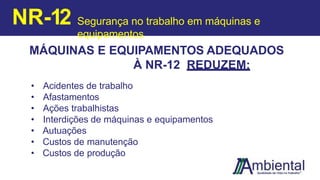 MÁQUINAS E EQUIPAMENTOS ADEQUADOS
À NR-12 REDUZEM:
• Acidentes de trabalho
• Afastamentos
• Ações trabalhistas
• Interdições de máquinas e equipamentos
• Autuações
• Custos de manutenção
• Custos de produção
NR-12 Segurança no trabalho em máquinas e
equipamentos
 