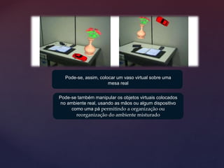 Pode-se também manipular os objetos virtuais colocados
no ambiente real, usando as mãos ou algum dispositivo
como uma pá permitindo a organização ou
reorganização do ambiente misturado
Pode-se, assim, colocar um vaso virtual sobre uma
mesa real
 