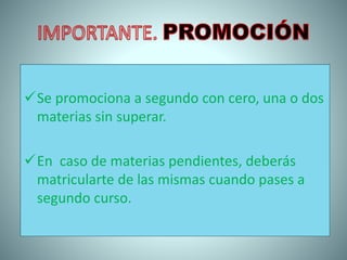 Se promociona a segundo con cero, una o dos
materias sin superar.
En caso de materias pendientes, deberás
matricularte de las mismas cuando pases a
segundo curso.
 