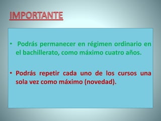 • Podrás permanecer en régimen ordinario en
el bachillerato, como máximo cuatro años.
• Podrás repetir cada uno de los cursos una
sola vez como máximo (novedad).
 