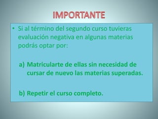 • Si al término del segundo curso tuvieras
evaluación negativa en algunas materias
podrás optar por:
a) Matricularte de ellas sin necesidad de
cursar de nuevo las materias superadas.
b) Repetir el curso completo.
 