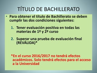 TÍTULO DE BACHILLERATO
• Para obtener el título de Bachillerato se deben
cumplir las dos condiciones siguientes:
1. Tener evaluación positiva en todas las
materias de 1º y 2º curso
2. Superar una prueba de evaluación final
(REVÁLIDA)*
*En el curso 2016/2017 no tendrá efectos
académicos. Solo tendrá efectos para el acceso
a la Universidad
 