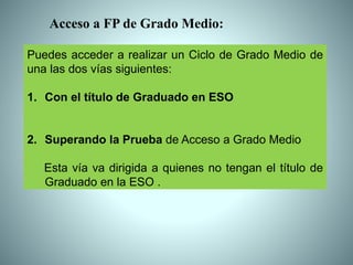 Puedes acceder a realizar un Ciclo de Grado Medio de
una las dos vías siguientes:
1. Con el título de Graduado en ESO
2. Superando la Prueba de Acceso a Grado Medio
Esta vía va dirigida a quienes no tengan el título de
Graduado en la ESO .
Acceso a FP de Grado Medio:
 