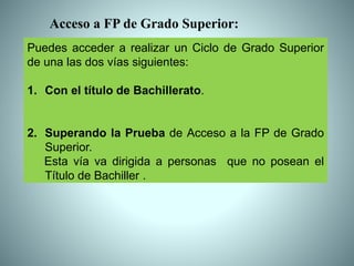 Puedes acceder a realizar un Ciclo de Grado Superior
de una las dos vías siguientes:
1. Con el título de Bachillerato.
2. Superando la Prueba de Acceso a la FP de Grado
Superior.
Esta vía va dirigida a personas que no posean el
Título de Bachiller .
Acceso a FP de Grado Superior:
 