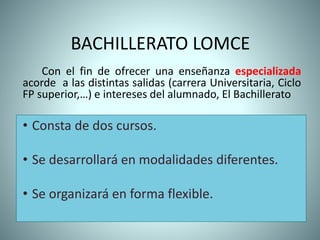 BACHILLERATO LOMCE
Con el fin de ofrecer una enseñanza especializada
acorde a las distintas salidas (carrera Universitaria, Ciclo
FP superior,…) e intereses del alumnado, El Bachillerato
• Consta de dos cursos.
• Se desarrollará en modalidades diferentes.
• Se organizará en forma flexible.
 
