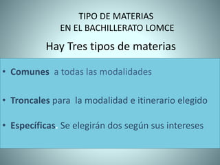 TIPO DE MATERIAS
EN EL BACHILLERATO LOMCE
• Comunes a todas las modalidades
• Troncales para la modalidad e itinerario elegido
• Específicas. Se elegirán dos según sus intereses
Hay Tres tipos de materias
 