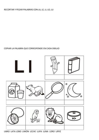 RECORTAR Y PEGAR PALABRAS CON LA, LE, LI, LO, LU
COPIAR LA PALABRA QUE CORRESPONDE EN CADA DIBUJO
LIBRO LATA LOBO LIMÓN LECHE LUPA LUNA LORO LÁPIZ
 