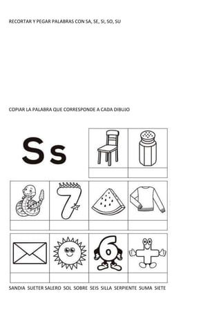 RECORTAR Y PEGAR PALABRAS CON SA, SE, SI, SO, SU
COPIAR LA PALABRA QUE CORRESPONDE A CADA DIBUJO
SANDIA SUETER SALERO SOL SOBRE SEIS SILLA SERPIENTE SUMA SIETE
 