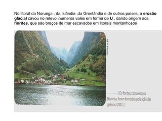 No litoral da Noruega , da Islândia ,da Groelândia e de outros países, a erosão
glacial cavou no relevo inúmeros vales em forma de U , dando origem aos
fiordes, que são braços de mar escavados em litorais montanhosos
 