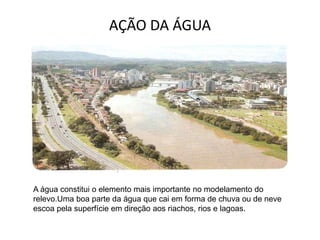 AÇÃO DA ÁGUA
A água constitui o elemento mais importante no modelamento do
relevo.Uma boa parte da água que cai em forma de chuva ou de neve
escoa pela superfície em direção aos riachos, rios e lagoas.
 