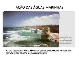 AÇÃO DAS ÁGUAS MARINHAS
A AÇÃO EROSIVA DAS ÁGUAS MARINHAS OCORRE BASICAMENTE NO PONTO DE
CONTATO ENTRE OS OCEANOS E OS CONTINENTES
 