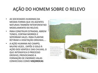 AÇÃO DO HOMEM SOBRE O RELEVO
• AS SOCIEDADES HUMANAS DA
MESMA FORMA QUE OS AGENTES
NATURAIS TAMBÉM INTERFEREM NO
MODELAMENTO DO RELEVO.
• PARA CONSTRUIR ESTRADAS, ABREM
TÚNEIS, CORTAM MORROS E
SOTERRAM VALES. PARA PLANTAR
RETIRAM A VEGETAÇÃO ORIGINAL....
• A AÇÃO HUMANA NO CAMPO,
MUITAS VEZES , EXPÕE O SOLO À
AÇÃO DOS VENTOS E DAS CHUVAS, O
QUE INTENSIFICA O PROCESSO
EROSIVO, PROVOCANDO A
FORMAÇÃO DE ENORMES VALAS
CONHECIDAS COMO VOÇOROCAS
 