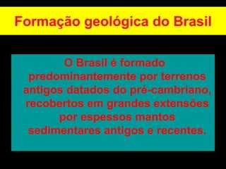 Formação geológica do Brasil
O Brasil é formado
predominantemente por terrenos
antigos datados do pré-cambriano,
recobertos em grandes extensões
por espessos mantos
sedimentares antigos e recentes.
 
