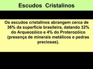 Escudos Cristalinos
Os escudos cristalinos abrangem cerca de
36% da superfície brasileira, datando 32%
do Arqueozóico e 4% do Proterozóico
(presença de minerais metálicos e pedras
preciosas).
 