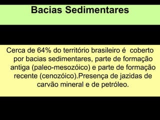 Bacias Sedimentares
Cerca de 64% do território brasileiro é coberto
por bacias sedimentares, parte de formação
antiga (paleo-mesozóico) e parte de formação
recente (cenozóico).Presença de jazidas de
carvão mineral e de petróleo.
 