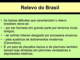 Relevo do Brasil
• As baixas altitudes que caracterizam o relevo
brasileiro deve-se:
• - por ser formado em grande parte por terrenos muito
antigos;
• - ter sofrido intenso desgaste por processos erosivos;
• - pela ausência de dobramentos modernos
(Cenozóico).
• É um país de planaltos baixos e de planícies também
baixas hoje divididas em planícies verdadeiras e
depressões relativas.
 