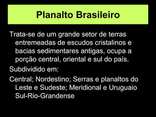 Planalto Brasileiro
Trata-se de um grande setor de terras
entremeadas de escudos cristalinos e
bacias sedimentares antigas, ocupa a
porção central, oriental e sul do país.
Subdividido em:
Central; Nordestino; Serras e planaltos do
Leste e Sudeste; Meridional e Uruguaio
Sul-Rio-Grandense
 