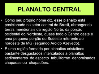PLANALTO CENTRAL
• Como seu próprio nome diz, esse planalto está
posicionado no setor central do Brasil, abrangendo
terras meridionais da região Norte, da porção
ocidental do Nordeste, quase todo o Centro oeste e
uma pequena porção do Sudeste referente ao
noroeste de MG (segundo Aroldo Azevedo).
• É uma região formada por planaltos cristalinos
bastante desgastados intercalados a planaltos
sedimentares de aspecto tabuliforme denominados
chapadas ou chapadões.
 