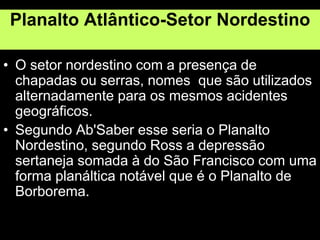 Planalto Atlântico-Setor Nordestino
• O setor nordestino com a presença de
chapadas ou serras, nomes que são utilizados
alternadamente para os mesmos acidentes
geográficos.
• Segundo Ab'Saber esse seria o Planalto
Nordestino, segundo Ross a depressão
sertaneja somada à do São Francisco com uma
forma planáltica notável que é o Planalto de
Borborema.
 
