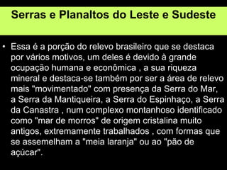 Serras e Planaltos do Leste e Sudeste
• Essa é a porção do relevo brasileiro que se destaca
por vários motivos, um deles é devido à grande
ocupação humana e econômica , a sua riqueza
mineral e destaca-se também por ser a área de relevo
mais "movimentado" com presença da Serra do Mar,
a Serra da Mantiqueira, a Serra do Espinhaço, a Serra
da Canastra , num complexo montanhoso identificado
como "mar de morros" de origem cristalina muito
antigos, extremamente trabalhados , com formas que
se assemelham a "meia laranja" ou ao "pão de
açúcar".
 