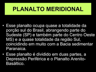PLANALTO MERIDIONAL
• Esse planalto ocupa quase a totalidade da
porção sul do Brasil, abrangendo parte do
Sudeste (SP) e também parte do Centro Oeste
MS) e a quase totalidade da região Sul,
coincidindo em muito com a Bacia sedimentar
Paranaica.
• Esse planalto é dividido em duas partes, a
Depressão Periférica e o Planalto Arenito-
Basáltico.
 