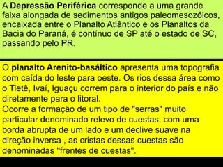 A Depressão Periférica corresponde a uma grande
faixa alongada de sedimentos antigos paleomesozóicos,
encaixada entre o Planalto Atlântico e os Planaltos da
Bacia do Paraná, é contínuo de SP até o estado de SC,
passando pelo PR.
O planalto Arenito-basáltico apresenta uma topografia
com caída do leste para oeste. Os rios dessa área como
o Tietê, Ivaí, Iguaçu correm para o interior do país e não
diretamente para o litoral.
Ocorre a formação de um tipo de "serras" muito
particular denominado relevo de cuestas, com uma
borda abrupta de um lado e um declive suave na
direção inversa , as cristas dessas cuestas são
denominadas "frentes de cuestas".
 