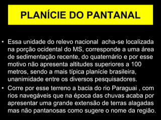 PLANÍCIE DO PANTANAL
• Essa unidade do relevo nacional acha-se localizada
na porção ocidental do MS, corresponde a uma área
de sedimentação recente, do quaternário e por esse
motivo não apresenta altitudes superiores a 100
metros, sendo a mais típica planície brasileira,
unanimidade entre os diversos pesquisadores.
• Corre por esse terreno a bacia do rio Paraguai , com
rios navegáveis que na época das chuvas acaba por
apresentar uma grande extensão de terras alagadas
mas não pantanosas como sugere o nome da região.
 