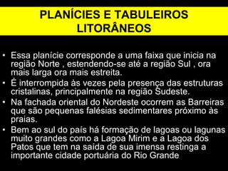 PLANÍCIES E TABULEIROS
LITORÂNEOS
• Essa planície corresponde a uma faixa que inicia na
região Norte , estendendo-se até a região Sul , ora
mais larga ora mais estreita.
• É interrompida às vezes pela presença das estruturas
cristalinas, principalmente na região Sudeste.
• Na fachada oriental do Nordeste ocorrem as Barreiras
que são pequenas falésias sedimentares próximo às
praias.
• Bem ao sul do país há formação de lagoas ou lagunas
muito grandes como a Lagoa Mirim e a Lagoa dos
Patos que tem na saída de sua imensa restinga a
importante cidade portuária do Rio Grande
 