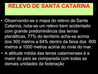 RELEVO DE SANTA CATARINA
• Observando-se o mapa do relevo de Santa
Catarina, nota-se um relevo bem acidentado
com grande predominância das terras
planálticas, 77% do território acha-se acima
dos 300 metros e 64% dentro da faixa dos 800
metros a 1000 metros acima do nível do mar.
• A altitude média das terras catarinenses é a
maior do país se comparada com todas as
demais unidades da federação
 