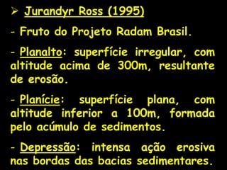 Jurandyr Ross (1995)
- Fruto do Projeto Radam Brasil.
- Planalto: superfície irregular, com
altitude acima de 300m, resultante
de erosão.
- Planície: superfície plana, com
altitude inferior a 100m, formada
pelo acúmulo de sedimentos.
- Depressão: intensa ação erosiva
nas bordas das bacias sedimentares.
 