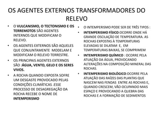 OS AGENTES EXTERNOS TRANSFORMADORES DO
RELEVO
• O VULCANISMO, O TECTONISMO E OS
TERREMOTOS SÃO AGENTES
INTERNOS QUE MODIFICAM O
RELEVO.
• OS AGENTES EXTERNOS SÃO AQUELES
QUE CONJUNTAMENTE MODELAM E
MODIFICAM O RELEVO TERRESTRE.
• OS PRINCIPAIS AGENTES EXTERNOS
SÃO :ÁGUA, VENTO, GELO E OS SERES
VIVOS.
• A ROCHA QUANDO EXPOSTA SOFRE
UM DESGASTE PROVOCADO PELAS
CONDIÇÕES CLIMÁTICAS .ESSE
PROCESSO DE DESAGREGAÇÃO DA
ROCHA RECEBE O NOME DE
INTEMPERISMO
• O INTEMPERISMO PODE SER DE TRÊS TIPOS :
• INTEMPERISMO FÍSICO:OCORRE ONDE HÁ
GRANDE OSCILAÇÃO DE TEMPERATURA. AS
ROCHAS EXPOSTAS À TEMPERATURAS
ELEVADAS SE DILATAM E, EM
TEMPERATURAS BAIXAS, SE COMPRIMEM
• INTEMPERISMO QUÍMICO : OCORRE PELA
ATUAÇÃO DA ÁGUA, PROVOCANDO
ALTERAÇÕES NA COMPOSIÇÃO MINERAL DAS
ROCHAS.
• INTEMPERISMO BIOLÓGICO:OCORRE PELA
ATUAÇÃO DAS RAÍZES DAS PLANTAS QUE
NASCEM NAS FENDAS ENTRE AS ROCHAS E,
QUANDO CRESCEM, VÃO OCUPANDO MAIS
ESPAÇO E PROVOCANDO A QUEBRA DAS
ROCHAS E A FORMAÇÃO DE SEDIMENTOS
 
