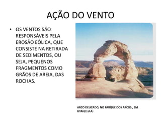 AÇÃO DO VENTO
• OS VENTOS SÃO
RESPONSÁVEIS PELA
EROSÃO EÓLICA, QUE
CONSISTE NA RETIRADA
DE SEDIMENTOS, OU
SEJA, PEQUENOS
FRAGMENTOS COMO
GRÃOS DE AREIA, DAS
ROCHAS.
ARCO DELICADO, NO PARQUE DOS ARCOS , EM
UTAH(E.U.A)
 