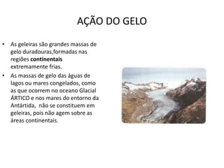 AÇÃO DO GELO
• As geleiras são grandes massas de
gelo duradouras,formadas nas
regiões continentais
extremamente frias.
• As massas de gelo das águas de
lagos ou mares congelados, como
as que ocorrem no oceano Glacial
ÁRTICO e nos mares do entorno da
Antártida, não se constituem em
geleiras, pois não agem sobre as
áreas continentais.
 