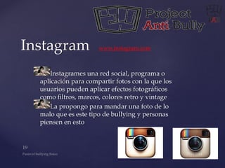 Instagram www.instagram.com 
Instagrames una red social, programa o 
aplicación para compartir fotos con la que los 
usuarios pueden aplicar efectos fotográficos 
como filtros, marcos, colores retro y vintage 
La propongo para mandar una foto de lo 
malo que es este tipo de bullying y personas 
piensen en esto 
 