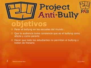  Parar el bullyng en las escuelas del mundo . 
 Que la audiencia tome consiencia que es el bullyng como 
afecta y como pararlo 
 Hacer que todo los estudiantes no permitan el bullyng y 
traten de frenarlo 
2 Paren el bullying fisico 17/11/2014 
 