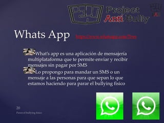 Whats App https://www.whatsapp.com/?l=es 
What’s app es una aplicación de mensajería 
multiplataforma que te permite enviar y recibir 
mensajes sin pagar por SMS 
Lo propongo para mandar un SMS o un 
mensaje a las personas para que sepan lo que 
estamos haciendo para parar el bullying fisico 
