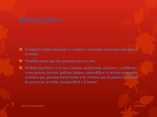 Bullying físico: 
 El objetivo dela campaña es ayudar a personas inocentes que han si 
acosado 
 También para que las personas paren esto 
 El Bullying fisico es el mas comun, incluyendo acciones y conflictos 
como peleas, hurtos, palizas, golpes, zancadillas, o incluso pequeñas 
acciones que puedan hacer daño a la victima que lo padece, ademas 
de provocar presión, inseguridad y/o temor. 
7 Paren el bullying fisico 17/11/2014 
 