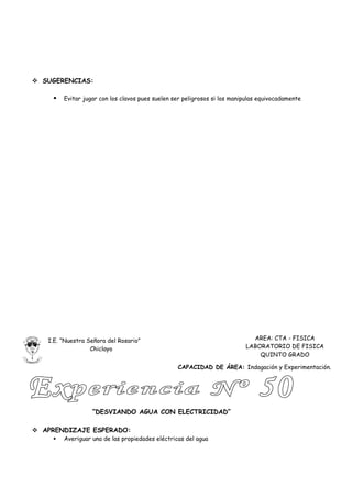  SUGERENCIAS:

       Evitar jugar con los clavos pues suelen ser peligrosos si los manipulas equivocadamente




   I.E. “Nuestra Señora del Rosario”                                        AREA: CTA - FISICA
                  Chiclayo                                                LABORATORIO DE FISICA
                                                                              QUINTO GRADO

                                                 CAPACIDAD DE ÁREA: Indagación y Experimentación.




                  “DESVIANDO AGUA CON ELECTRICIDAD”

 APRENDIZAJE ESPERADO:
       Averiguar una de las propiedades eléctricas del agua
 