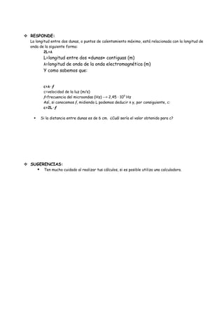  RESPONDE:
  La longitud entre dos dunas, o puntos de calentamiento máximo, está relacionada con la longitud de
  onda de la siguiente forma:
          2L=λ
             L=longitud entre dos «dunas» contiguas (m)
             λ=longitud de onda de la onda electromagnética (m)
             Y como sabemos que:


             c=λ·ƒ
             c=velocidad de la luz (m/s)
             ƒ=frecuencia del microondas (Hz) --> 2,45 · 109 Hz
             Así, si conocemos ƒ, midiendo L podemos deducir λ y, por consiguiente, c:
             c=2L·ƒ

           Si la distancia entre dunas es de 6 cm. ¿Cuál sería el valor obtenido para c?




 SUGERENCIAS:
            Ten mucho cuidado al realizar tus cálculos, si es posible utiliza una calculadora.
 