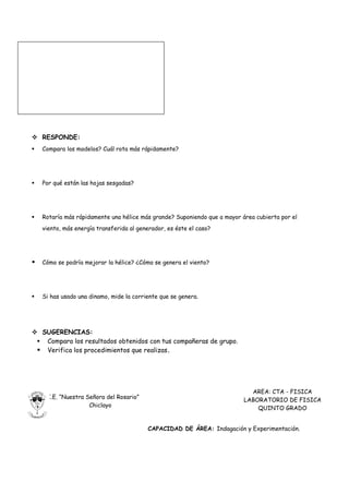  RESPONDE:
   Compara los modelos? Cuál rota más rápidamente?




   Por qué están las hojas sesgadas?




   Rotaría más rápidamente una hélice más grande? Suponiendo que a mayor área cubierta por el
    viento, más energía transferida al generador, es éste el caso?




   Cómo se podría mejorar la hélice? ¿Cómo se genera el viento?




   Si has usado una dinamo, mide la corriente que se genera.




 SUGERENCIAS:
  Compara los resultados obtenidos con tus compañeras de grupo.
  Verifica los procedimientos que realizas.




                                                                             AREA: CTA - FISICA
     I.E. “Nuestra Señora del Rosario”                                     LABORATORIO DE FISICA
                    Chiclayo                                                   QUINTO GRADO


                                          CAPACIDAD DE ÁREA: Indagación y Experimentación.
 