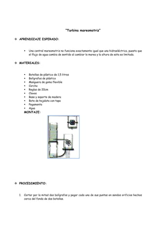 “Turbina mareomotriz”

 APRENDIZAJE ESPERADO:


          Una central mareomotriz no funciona exactamente igual que una hidroeléctrica, puesto que
           el flujo de agua cambia de sentido al cambiar la marea y la altura de esta es limitada.


 MATERIALES:


          Botellas de plástico de 1,5 litros
          Bolígrafos de plástico
          Manguera de goma flexible
          Corcho
          Reglas de 20cm
          Clavos
          Base y soporte de madera
          Bote de hojalata con tapa
          Pegamento
          Agua
       MONTAJE:




 PROCEDIMIENTO:


  1.   Cortar por la mitad dos bolígrafos y pegar cada una de sus puntas en sendos orificios hechos
       cerca del fondo de dos botellas.
 